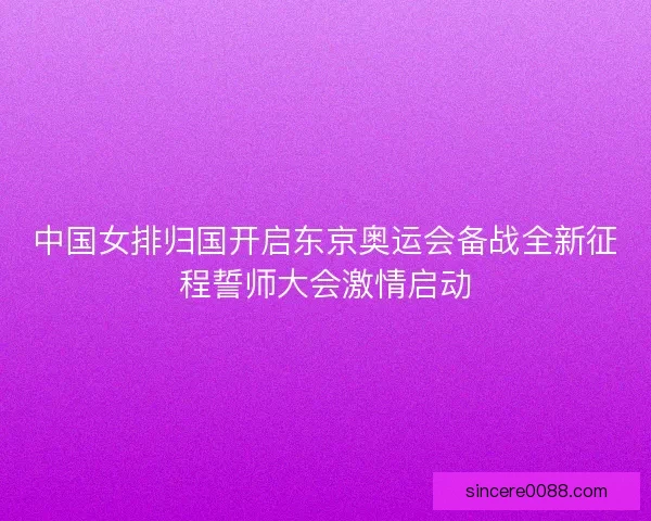 中国女排归国开启东京奥运会备战全新征程誓师大会激情启动