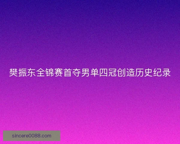 樊振东全锦赛首夺男单四冠创造历史纪录