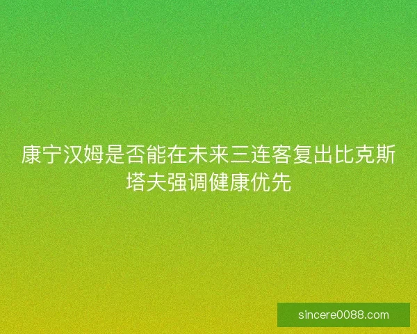 康宁汉姆是否能在未来三连客复出比克斯塔夫强调健康优先