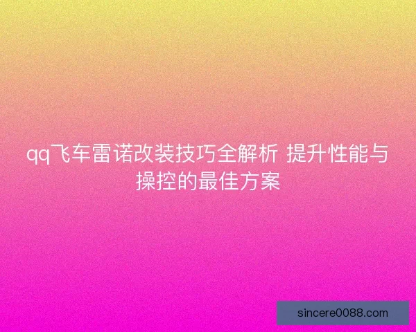 qq飞车雷诺改装技巧全解析 提升性能与操控的最佳方案