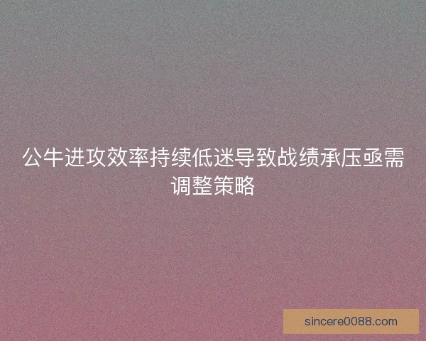 公牛进攻效率持续低迷导致战绩承压亟需调整策略