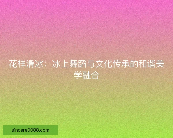 花样滑冰：冰上舞蹈与文化传承的和谐美学融合