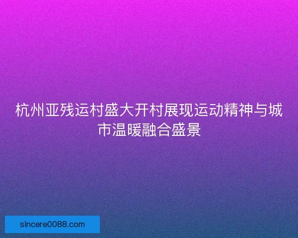 杭州亚残运村盛大开村展现运动精神与城市温暖融合盛景
